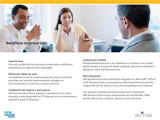Beneficios empresariales 
Soporte local 
Una red mundial de interlocutores comerciales cualificados 
proporciona un soporte local inigualable. 
Obtención rápida de valor 
Los probados procesos empresariales de mejores prácticas permiten una sencilla implementación: póngase en funcionamiento en solo unas cuantas semanas. 
Ampliación del negocio a otros países 
SAP Business One ofrece soporte a operaciones con varias monedas y está disponible en 27 idiomas con un cumplimiento legislativo total en 40 países. 
Implantación flexible 
Independientemente de si se implanta en su oficina o en la nube, 
podrá acceder a la solución desde cualquier ubicación mediante la 
aplicación móvil SAP Business One. 
Fácil integración 
SAP Business One está totalmente integrada con Microsoft® Office® 
y SAP Business Suite, su arquitectura abierta permite una sencilla 
integración con las soluciones de otros proveedores de software. 
Una solución completa para las empresas en crecimiento 
SAP Business One incluye componentes de contabilidad, CRM, 
ventas, fabricación, compras, banca y control de stock.  