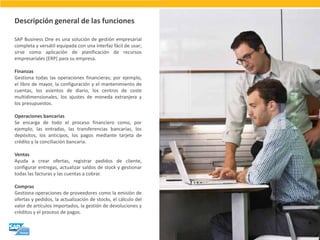 SAP Business One es una solución de gestión empresarial completa y versátil equipada con una interfaz fácil de usar; sirve como aplicación de planificación de recursos empresariales (ERP) para su empresa. Finanzas Gestiona todas las operaciones financieras; por ejemplo, el libro de mayor, la configuración y el mantenimiento de cuentas, los asientos de diario, los centros de coste multidimensionales, los ajustes de moneda extranjera y los presupuestos. Operaciones bancarias Se encarga de todo el proceso financiero como, por ejemplo, las entradas, las transferencias bancarias, los depósitos, los anticipos, los pagos mediante tarjeta de crédito y la conciliación bancaria. Ventas Ayuda a crear ofertas, registrar pedidos de cliente, configurar entregas, actualizar saldos de stock y gestionar todas las facturas y las cuentas a cobrar. Compras Gestiona operaciones de proveedores como la emisión de ofertas y pedidos, la actualización de stocks, el cálculo del valor de artículos importados, la gestión de devoluciones y créditos y el proceso de pagos. 
Descripción general de las funciones  
