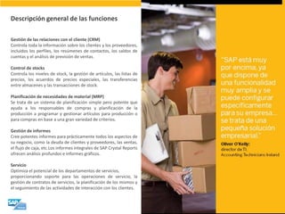 Descripción general de las funciones 
Gestión de las relaciones con el cliente (CRM) Controla toda la información sobre los clientes y los proveedores, incluidos los perfiles, los resúmenes de contactos, los saldos de cuentas y el análisis de previsión de ventas. Control de stocks Controla los niveles de stock, la gestión de artículos, las listas de precios, los acuerdos de precios especiales, las transferencias entre almacenes y las transacciones de stock. Planificación de necesidades de material (MRP) Se trata de un sistema de planificación simple pero potente que ayuda a los responsables de compras y planificación de la producción a programar y gestionar artículos para producción o para compras en base a una gran variedad de criterios. Gestión de informes Cree potentes informes para prácticamente todos los aspectos de su negocio, como la deuda de clientes y proveedores, las ventas, el flujo de caja, etc.Los informes integrales de SAP Crystal Reports ofrecen análisis profundos e informes gráficos. Servicio Optimiza el potencial de los departamentos de servicios, proporcionando soporte para las operaciones de servicio, la gestión de contratos de servicios, la planificación de los mismos y el seguimiento de las actividades de interacción con los clientes.  