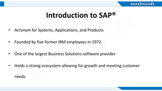 Introduction to SAP®
• Acronym for Systems, Applications, and Products
• Founded by five former IBM employees in 1972
• One of the largest Business Solutions software provider
• Holds a strong ecosystem allowing for growth and meeting customer
needs