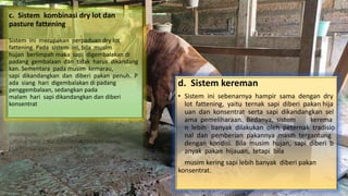 c. Sistem kombinasi dry lot dan
pasture fattening
Sistem ini merupakan perpaduan dry lot
fattening. Pada sistem ini, bila musim
hujan berlimpah maka sapi digembalakan di
padang gembalaan dan tidak harus dikandang
kan. Sementara pada musim kemarau,
sapi dikandangkan dan diberi pakan penuh. P
ada siang hari digembalakan di padang
penggembalaan, sedangkan pada
malam hari sapi dikandangkan dan diberi
konsentrat.
d. Sistem kereman
• Sistem ini sebenarnya hampir sama dengan dry
lot fattening, yaitu ternak sapi diberi pakan hija
uan dan konsentrat serta sapi dikandangkan sel
ama pemeliharaan. Bedanya, sistem kerema
n lebih banyak dilakukan oleh peternak tradisio
nal dan pemberian pakannya masih tergantung
dengan kondisi. Bila musim hujan, sapi diberi b
anyak pakan hijauan, tetapi bila
musim kering sapi lebih banyak diberi pakan
konsentrat.
 
