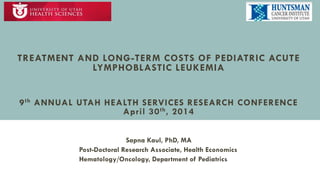 TREATMENT AND LONG-TERM COSTS OF PEDIATRIC ACUTE
LYMPHOBLASTIC LEUKEMIA
9th ANNUAL UTAH HEALTH SERVICES RESEARCH CONFERENCE
April 30th, 2014
Sapna Kaul, PhD, MA
Post-Doctoral Research Associate, Health Economics
Hematology/Oncology, Department of Pediatrics
 