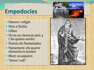 Empedocles










Natura i religió
Neix a Sicilia
Llibre
No és un element sinó 4
( les quatre arrels)
Parteix de Parmènides
Naixement: els quatre
elements es junten
Mort: es separen
“Amor i odi”

 
