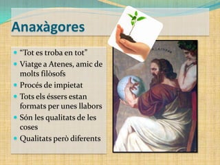 Anaxàgores
 “Tot es troba en tot”
 Viatge a Atenes, amic de






molts filòsofs
Procés de impietat
Tots els éssers estan
formats per unes llabors
Són les qualitats de les
coses
Qualitats però diferents

 