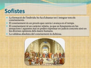 Sofistes
 La formació de l'individu ho ha d'abastar tot i integrar tots els

coneixements.
 El coneixement és un procés que canvia i avança en el temps.
 El coneixement té un caràcter relatiu, ja que es fonamenta en les
sensacions i aquestes mai es poden expressar en judicis concrets sinó en
les diverses opinions dels éssers humans.
 La validesa absoluta del coneixement és dubtosa.

 