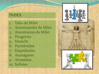ÍNDEX
1.
2.
3.
4.
5.
6.
7.
8.
9.
10.

Tales de Milet
Anaximandre de Milet
Anaxímenes de Milet
Pitagòrics
Heràclit
Parmènides
Empedocles
Anaxàgores
Atomistes
Sofistes

 