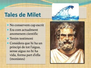 Tales de Milet
 No conservem cap escrit
 Era com actualment

anomenem cientific
 Tenim testimoni
 Considera que hi ha un
principi de tot l’aigua,
sense aigua no hi ha
vida, forma part d’ella
(monistes)

 