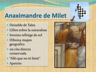 Anaximandre de Milet
 Deixeble de Tales
 Llibre sobre la naturalesa
 Inventa rellotge de sol
 Dibuixa mapes

geografics
 1ra cita directa
conservada
 “Allò que no té límit”
 Apeirón

 