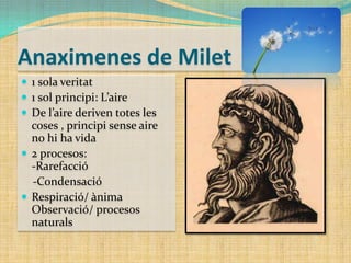 Anaximenes de Milet
 1 sola veritat
 1 sol principi: L’aire
 De l’aire deriven totes les

coses , principi sense aire
no hi ha vida
 2 procesos:
-Rarefacció
-Condensació
 Respiració/ ànima
Observació/ procesos
naturals

 