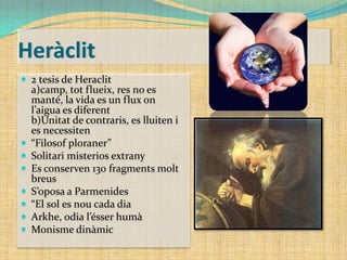 Heràclit
 2 tesis de Heraclit









a)camp, tot flueix, res no es
manté, la vida es un flux on
l’aigua es diferent
b)Unitat de contraris, es lluiten i
es necessiten
“Filosof ploraner”
Solitari misterios extrany
Es conserven 130 fragments molt
breus
S’oposa a Parmenides
“El sol es nou cada dia
Arkhe, odia l’ésser humà
Monisme dinàmic

 