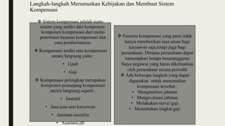 Langkah-langkah Merumuskan Kebijakan dan Membuat Sistem
Kompensasi
 Sistem kompensasi adalah suatu
sistem yang terdiri dari komponen-
komponen kompensasi dari mulai
penentuan besaran kompensasi dan
cara pemberiannya.
 Kompensasi terdiri atas kompensasi
secara langsung yaitu :
• Upah
• Gaji
 Kompensasi pelengkap merupakan
komponen penunjang kompensasi
secara langsung seperti :
• Insentif
• Jasa-jasa atas karyawan
• Jaminan sosialita
• Asuransi,dll
 Penentu kompensasi yang pasti tidak
hanya memberikan rasa aman bagi
karyawan saja,tetapi juga bagi
perusahaan. Dimana perusahaan dapat
menetapkan betapa besaranggaran
biaya pegawai yang harus dikeluarkan
oleh perusahaan secara periodik
 Ada beberapa langkah yang dapat
digunakan untuk menentukan
kompensasi tersebut :
• Menganalisis jabatan
• Mengevaluasi jabatan
• Melakukan survei gaji
• Menentukan tingkat gaji
 