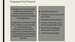 Tunjangan Non Finansial
■ Insentif non finansial :
a. Pemberian pujuan secara lisan
atau tertulis
b. Pemberian promosi jabatan
c. Ucapan terima kasih secara
formal maupun tidak formal
d. Pemberian perlengkapan
khusus pada ruang kerja
e. Pemberian penghargaan
Tunjangan non finansial adalah
kompensasi yang diterima
pegawai dalam bentuk non
finansial,seperti promosi jabatan
dan penghargaan.
Kompensasi non finansial terdiri
dari 3 kategori,yaitu pekerjaan
itu sendiri,limgkungan
pekerjaan,serta fleksibilitas
tempat kerja. Karakteristik atau
sifat pekerjaan dapat dipandang
sebagai bentuk kompensasi non
finansial.
 
