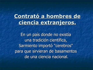 Contrató a hombres de ciencia extranjeros. En un país donde no existía  una tradición científica,  Sarmiento importó "cerebros"  para que sirvieran de basamentos  de una ciencia nacional. 