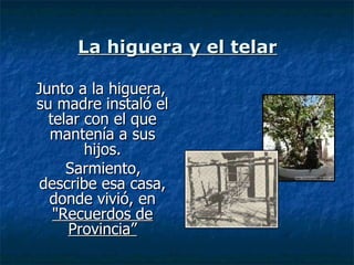 La higuera y el telar Junto a la higuera, su madre instaló el telar con el que mantenía a sus hijos. Sarmiento, describe esa casa, donde vivió, en  "Recuerdos de Provincia” 
