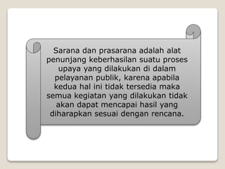 Sarana dan prasarana adalah alat
penunjang keberhasilan suatu proses
upaya yang dilakukan di dalam
pelayanan publik, karena apabila
kedua hal ini tidak tersedia maka
semua kegiatan yang dilakukan tidak
akan dapat mencapai hasil yang
diharapkan sesuai dengan rencana.
 