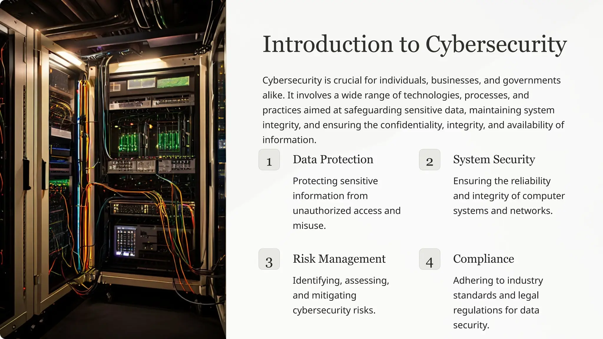 Introduction to Cybersecurity
Cybersecurity is crucial for individuals, businesses, and governments
alike. It involves a wide range of technologies, processes, and
practices aimed at safeguarding sensitive data, maintaining system
integrity, and ensuring the confidentiality, integrity, and availability of
information.
1 Data Protection
Protecting sensitive
information from
unauthorized access and
misuse.
2 System Security
Ensuring the reliability
and integrity of computer
systems and networks.
3 Risk Management
Identifying, assessing,
and mitigating
cybersecurity risks.
4 Compliance
Adhering to industry
standards and legal
regulations for data
security.
 