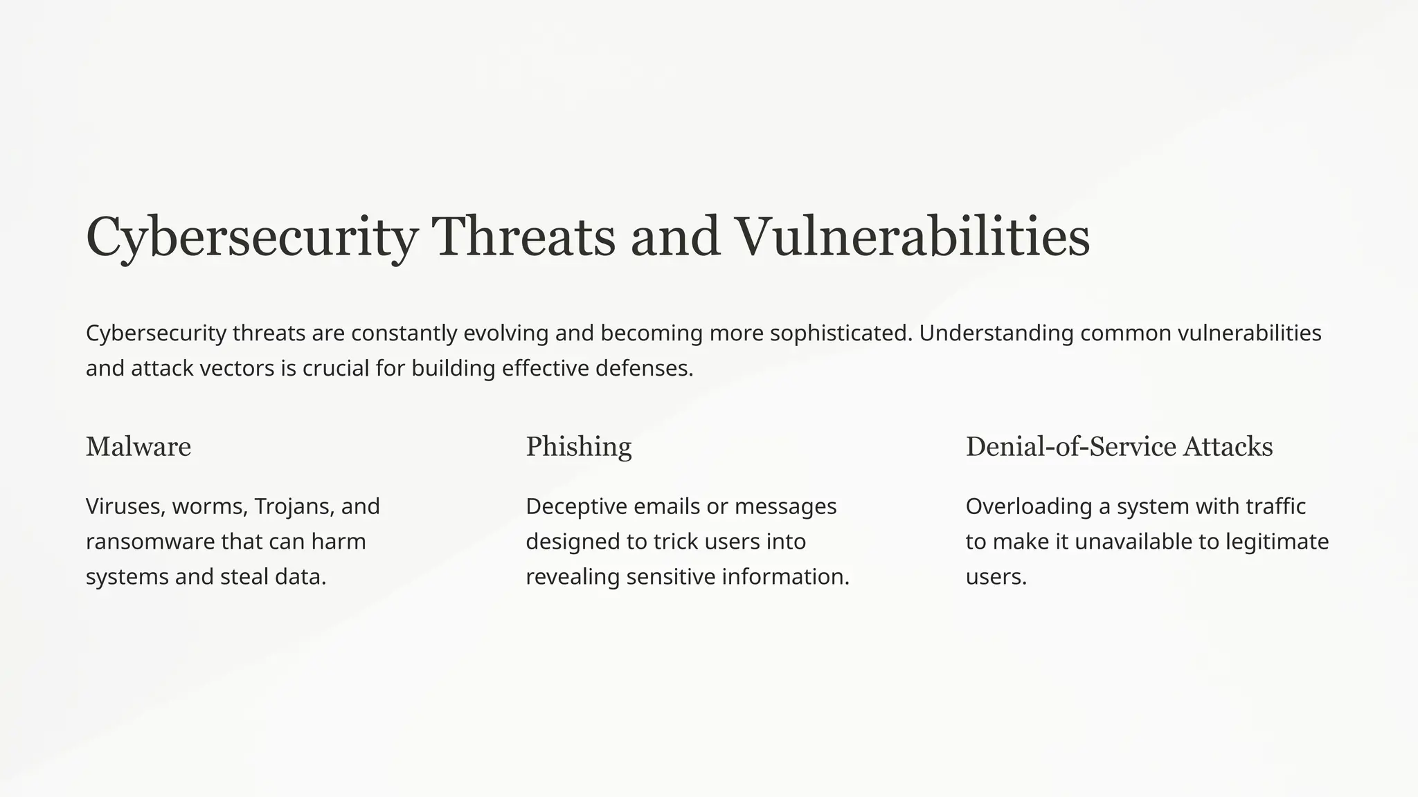 Cybersecurity Threats and Vulnerabilities
Cybersecurity threats are constantly evolving and becoming more sophisticated. Understanding common vulnerabilities
and attack vectors is crucial for building effective defenses.
Malware
Viruses, worms, Trojans, and
ransomware that can harm
systems and steal data.
Phishing
Deceptive emails or messages
designed to trick users into
revealing sensitive information.
Denial-of-Service Attacks
Overloading a system with traffic
to make it unavailable to legitimate
users.
 