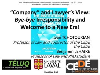 “Company” and Lawyer’s View:
Bye-bye Irresponsibility and
Welcome to a New Era!
Ivan TCHOTOURIAN
Professor of Law and codirector of the CÉDÉ
the CÉDÉ
Benjamin LEHAIRE
Professor of Law and PhD student
SASE 26th Annual Conference - The Institutional Foundations of Capitalism - July 10-12, 2014
Northwestern University and the University of Chicago
 
