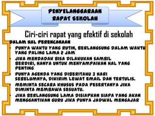 Ciri-ciri rapat yang efektif di sekolah
Dalam hal perencanaan
• punya waktu yang rutin, berlangsung dalam waktu
yang paling lama 2 jam
• jika mendadak bisa dilakukan sambil
berdiri, hanya untuk menyampaikan hal yang
penting
• punya agenda yang diberitahu 3 hari
sebelumnya, dikirim lewat email dan tertulis.
• meminta secara khusus pada pesertanya jika
diminta membawa sesuatu.
• Jika berlangsung lama disiapkan siapa yang akan
menggantikan guru jika punya jadwal mengajar
PENYELANGGARAAN
RAPAT SEKOLAH
 
