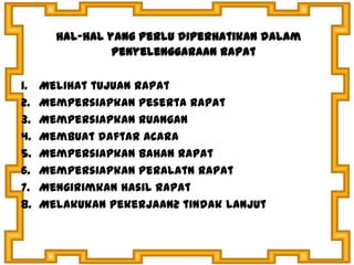 hal-hal yang perlu diperhatikan dalam
penyelenggaraan rapat
1. Melihat tujuan rapat
2. Mempersiapkan peserta rapat
3. Mempersiapkan ruangan
4. Membuat daftar acara
5. Mempersiapkan bahan rapat
6. Mempersiapkan peralatn rapat
7. Mengirimkan hasil rapat
8. Melakukan pekerjaan2 tindak lanjut
 