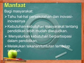 Manfaat
Bagi masyarakat:
Tahu hal-hal persekolahan dan inovasi-
inovasinya
Kebutuhan-kebutuhan masyarakat tentang
pendidikan lebih mudah diwujudkan.
 Menyalurkan kebutuhan berpartisipasi
dalam pendidikan.
Melakukan tekanan/tuntutan terhadap
sekolah.
 