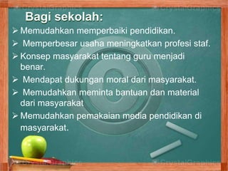 Bagi sekolah:
 Memudahkan memperbaiki pendidikan.
 Memperbesar usaha meningkatkan profesi staf.
 Konsep masyarakat tentang guru menjadi
benar.
 Mendapat dukungan moral dari masyarakat.
 Memudahkan meminta bantuan dan material
dari masyarakat
 Memudahkan pemakaian media pendidikan di
masyarakat.
 