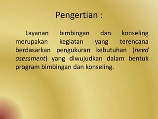 Pengertian :
Layanan bimbingan dan konseling
merupakan kegiatan yang terencana
berdasarkan pengukuran kebutuhan (need
asessment) yang diwujudkan dalam bentuk
program bimbingan dan konseling.
 