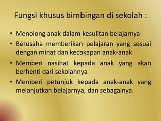 Fungsi khusus bimbingan di sekolah :
• Menolong anak dalam kesulitan belajarnya
• Berusaha memberikan pelajaran yang sesuai
dengan minat dan kecakapan anak-anak
• Memberi nasihat kepada anak yang akan
berhenti dari sekolahnya
• Memberi petunjuk kepada anak-anak yang
melanjutkan belajarnya, dan sebagainya.
 
