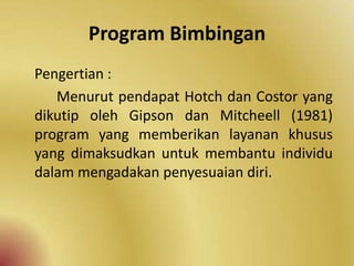 Program Bimbingan
Pengertian :
Menurut pendapat Hotch dan Costor yang
dikutip oleh Gipson dan Mitcheell (1981)
program yang memberikan layanan khusus
yang dimaksudkan untuk membantu individu
dalam mengadakan penyesuaian diri.
 
