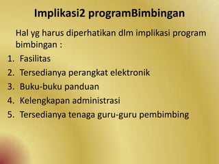 Implikasi2 programBimbingan
Hal yg harus diperhatikan dlm implikasi program
bimbingan :
1. Fasilitas
2. Tersedianya perangkat elektronik
3. Buku-buku panduan
4. Kelengkapan administrasi
5. Tersedianya tenaga guru-guru pembimbing
 