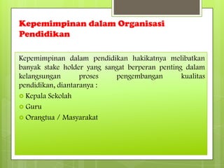 Kepemimpinan dalam Organisasi
Pendidikan
Kepemimpinan dalam pendidikan hakikatnya melibatkan
banyak stake holder yang sangat berperan penting dalam
kelangsungan proses pengembangan kualitas
pendidikan, diantaranya :
 Kepala Sekolah
 Guru
 Orangtua / Masyarakat
 