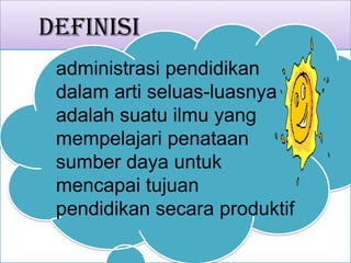 Definisi
administrasi pendidikan
dalam arti seluas-luasnya
adalah suatu ilmu yang
mempelajari penataan
sumber daya untuk
mencapai tujuan
pendidikan secara produktif
 