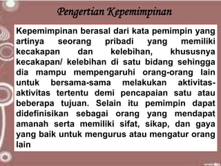 Pengertian Kepemimpinan
Kepemimpinan berasal dari kata pemimpin yang
artinya seorang pribadi yang memiliki
kecakapan dan kelebihan, khususnya
kecakapan/ kelebihan di satu bidang sehingga
dia mampu mempengaruhi orang-orang lain
untuk bersama-sama melakukan aktivitas-
aktivitas tertentu demi pencapaian satu atau
beberapa tujuan. Selain itu pemimpin dapat
didefinisikan sebagai orang yang mendapat
amanah serta memiliki sifat, sikap, dan gaya
yang baik untuk mengurus atau mengatur orang
lain
 