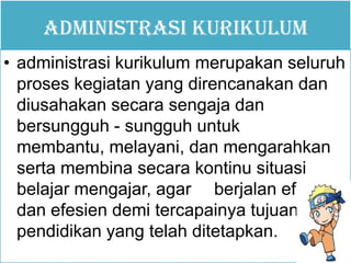 ADMINISTRASI KURIKULUM
• administrasi kurikulum merupakan seluruh
proses kegiatan yang direncanakan dan
diusahakan secara sengaja dan
bersungguh - sungguh untuk
membantu, melayani, dan mengarahkan
serta membina secara kontinu situasi
belajar mengajar, agar berjalan efektif
dan efesien demi tercapainya tujuan
pendidikan yang telah ditetapkan.
 