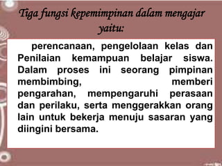 Tiga fungsi kepemimpinan dalam mengajar
yaitu:
perencanaan, pengelolaan kelas dan
Penilaian kemampuan belajar siswa.
Dalam proses ini seorang pimpinan
membimbing, memberi
pengarahan, mempengaruhi perasaan
dan perilaku, serta menggerakkan orang
lain untuk bekerja menuju sasaran yang
diingini bersama.
 