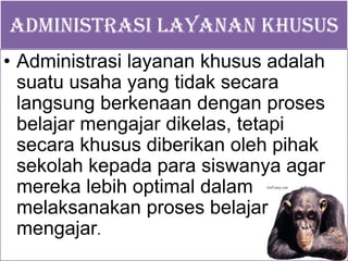 ADMINISTRASI LAYANAN KHUSUS
• Administrasi layanan khusus adalah
suatu usaha yang tidak secara
langsung berkenaan dengan proses
belajar mengajar dikelas, tetapi
secara khusus diberikan oleh pihak
sekolah kepada para siswanya agar
mereka lebih optimal dalam
melaksanakan proses belajar
mengajar.
 