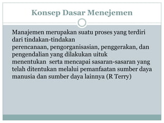 Konsep Dasar Menejemen
Manajemen merupakan suatu proses yang terdiri
dari tindakan-tindakan
perencanaan, pengorganisasian, penggerakan, dan
pengendalian yang dilakukan uituk
menentukan serta mencapai sasaran-sasaran yang
telah ditentukan melalui pemanfaatan sumber daya
manusia dan sumber daya lainnya (R Terry)
 