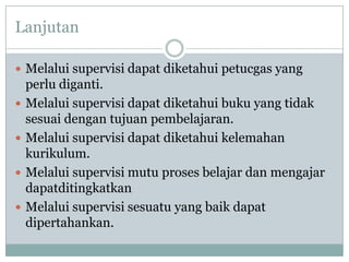 Lanjutan
 Melalui supervisi dapat diketahui petucgas yang
perlu diganti.
 Melalui supervisi dapat diketahui buku yang tidak
sesuai dengan tujuan pembelajaran.
 Melalui supervisi dapat diketahui kelemahan
kurikulum.
 Melalui supervisi mutu proses belajar dan mengajar
dapatditingkatkan
 Melalui supervisi sesuatu yang baik dapat
dipertahankan.
 