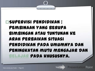 Your Logo
Supervisi pendidikan :
pembinaan yang berupa
bimbingan atau tuntunan ke
arah perbaikan situasi
pendidikan pada umumnya dan
peningkatan mutu mengajar dan
belajar pada khususnya.
Here comes your footer  Page 40
 