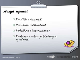 Your Logo
Fungsi supervisi
 Penelitian (research)
 Penilaian (evaluation)
 Perbaikan ( improvement )
 Pembinaan → berupa bimbingan
(guidance)
Here comes your footer  Page 41
 