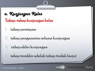 Your Logo
a. Kunjungan Kelas
Tahap-tahapkunjungankelas
1. tahap persiapan
2. tahap pengamatan selama kunjungan
3. tahap akhir kunjungan
4. tahap terakhir adalah tahap tindak lanjut
Here comes your footer  Page 43
 