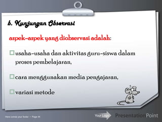 Your Logo
b. Kunjungan Observasi
aspek-aspekyang diobservasiadalah:
usaha-usaha dan aktivitas guru-siswa dalam
proses pembelajaran,
cara menggunakan media pengajaran,
variasi metode
Here comes your footer  Page 44
 