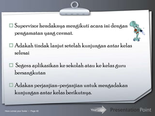 Your Logo
 Supervisor hendaknya mengikuti acara ini dengan
pengamatan yang cermat.
 Adakah tindak lanjut setelah kunjungan antar kelas
selesai
 Segera aplikasikan ke sekolah atau ke kelas guru
bersangkutan
 Adakan perjanjian-perjanjian untuk mengadakan
kunjungan antar kelas berikutnya.
Here comes your footer  Page 48
 