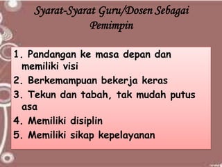 Syarat-Syarat Guru/Dosen Sebagai
Pemimpin
1. Pandangan ke masa depan dan
memiliki visi
2. Berkemampuan bekerja keras
3. Tekun dan tabah, tak mudah putus
asa
4. Memiliki disiplin
5. Memiliki sikap kepelayanan
 