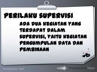 Your Logo
Perilaku supervisi
Here comes your footer  Page 51
Ada dua kegiatan yang
terdapat dalam
supervisi, yaitu kegiatan
pengumpulan data dan
pembinaan
 
