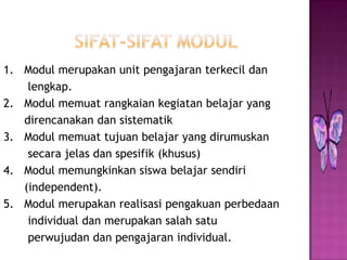 1. Modul merupakan unit pengajaran terkecil dan
lengkap.
2. Modul memuat rangkaian kegiatan belajar yang
direncanakan dan sistematik
3. Modul memuat tujuan belajar yang dirumuskan
secara jelas dan spesifik (khusus)
4. Modul memungkinkan siswa belajar sendiri
(independent).
5. Modul merupakan realisasi pengakuan perbedaan
individual dan merupakan salah satu
perwujudan dan pengajaran individual.
 