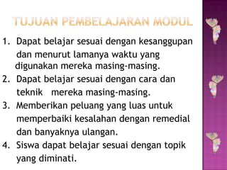 1. Dapat belajar sesuai dengan kesanggupan
dan menurut lamanya waktu yang
digunakan mereka masing-masing.
2. Dapat belajar sesuai dengan cara dan
teknik mereka masing-masing.
3. Memberikan peluang yang luas untuk
memperbaiki kesalahan dengan remedial
dan banyaknya ulangan.
4. Siswa dapat belajar sesuai dengan topik
yang diminati.
 