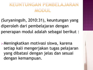 (Suryaningsih, 2010:31), keuntungan yang
diperoleh dari pembelajaran dengan
penerapan modul adalah sebagai berikut :
Meningkatkan motivasi siswa, karena
setiap kali mengerjakan tugas pelajaran
yang dibatasi dengan jelas dan sesuai
dengan kemampuan.
 