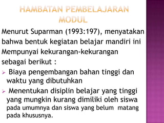 Menurut Suparman (1993:197), menyatakan
bahwa bentuk kegiatan belajar mandiri ini
Mempunyai kekurangan-kekurangan
sebagai berikut :
 Biaya pengembangan bahan tinggi dan
waktu yang dibutuhkan
 Menentukan disiplin belajar yang tinggi
yang mungkin kurang dimiliki oleh siswa
pada umumnya dan siswa yang belum matang
pada khususnya.
 