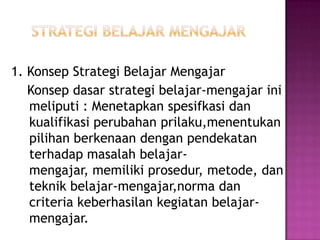1. Konsep Strategi Belajar Mengajar
Konsep dasar strategi belajar-mengajar ini
meliputi : Menetapkan spesifkasi dan
kualifikasi perubahan prilaku,menentukan
pilihan berkenaan dengan pendekatan
terhadap masalah belajar-
mengajar, memiliki prosedur, metode, dan
teknik belajar-mengajar,norma dan
criteria keberhasilan kegiatan belajar-
mengajar.
 